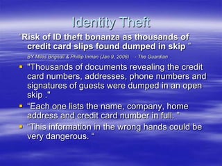 Identity Theft
“Risk of ID theft bonanza as thousands of
credit card slips found dumped in skip ”
BY Miles Brignall & Phillip Inman (Jan 9, 2006)

- The Guardian

 "Thousands of documents revealing the credit
card numbers, addresses, phone numbers and
signatures of guests were dumped in an open
skip ."
 “Each one lists the name, company, home
address and credit card number in full. ”
 “This information in the wrong hands could be
very dangerous. “

 