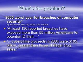 What‟s the problem?
“2005 worst year for breaches of computer
security”
By Jon Swartz (Dec. 29, 2005), USA TODAY

 “At least 130 reported breaches have
exposed more than 55 million Americans to
potential ID theft ...”
 “…cybercrime proceeds in 2004 were $105
billion, greater than those of illegal drug
sales.”

 