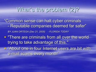 What‟s the problem (2)?
“Common sense can halt cyber criminals
- Reputable companies deemed far safer”
BY JUAN ORTEGA (Dec 21, 2005)

- FLORIDA TODAY

 "There are criminals from all over the world
trying to take advantage of this."
 “About one in four Internet users are hit with
e-mail scams every month”

 