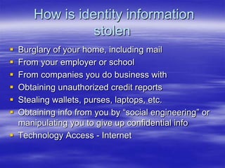 How is identity information
stolen







Burglary of your home, including mail
From your employer or school
From companies you do business with
Obtaining unauthorized credit reports
Stealing wallets, purses, laptops, etc.
Obtaining info from you by “social engineering” or
manipulating you to give up confidential info
 Technology Access - Internet

 