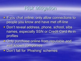 Risk Mitigation
 If you chat online, only allow connections to
people you know and have met off-line
 Don‟t reveal address, phone, school, sibs
names, especially SSN or Credit Card #s in
profiles
 Only purchase online from reputable and
well known companies
 Don‟t fall for „Phishing‟ schemes

 