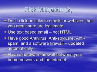 Risk Mitigation (2)
 Don‟t click on links in emails or websites that
you aren‟t sure are legitimate
 Use text based email – not HTML
 Have good Antivirus, Anti-spyware, Antispam, and a software firewall – updated
automatically
 Have a hardware firewall between your
home network and the Internet

 