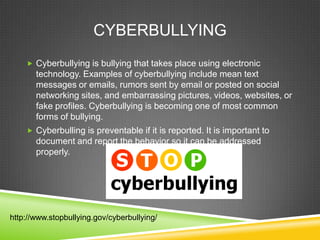 CYBERBULLYING
 Cyberbullying is bullying that takes place using electronic

technology. Examples of cyberbullying include mean text
messages or emails, rumors sent by email or posted on social
networking sites, and embarrassing pictures, videos, websites, or
fake profiles. Cyberbullying is becoming one of most common
forms of bullying.
 Cyberbulling is preventable if it is reported. It is important to

document and report the behavior so it can be addressed
properly.

http://www.stopbullying.gov/cyberbullying/

 