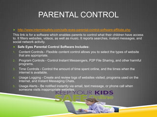 PARENTAL CONTROL
 http://www.internetsafety.com/safe-eyes-parental-control-software-affiliate.php

This link is for a software which enables parents to control what their children have access
to. It filters websites, videos, as well as music. It reports searches, instant messages, and
social network activity.
 Safe Eyes Parental Control Software Includes:
1.

Content Controls - Flexible content control allows you to select the types of website
that are appropriate.

2.

Program Controls - Control Instant Messengers, P2P File Sharing, and other harmful
programs.

3.

Time Controls - Control the amount of time spent online, and the times when the
internet is available.

4.

Usage Logging - Create and review logs of websites visited, programs used on the
Internet, and Instant Messaging Chats.

5.

Usage Alerts - Be notified instantly via email, text message, or phone call when
someone visits inappropriate websites.

 