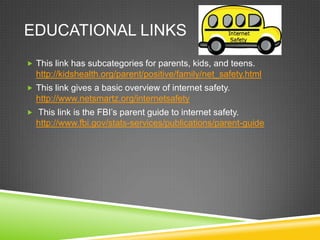 EDUCATIONAL LINKS
 This link has subcategories for parents, kids, and teens.

http://kidshealth.org/parent/positive/family/net_safety.html
 This link gives a basic overview of internet safety.

http://www.netsmartz.org/internetsafety
 This link is the FBI’s parent guide to internet safety.

http://www.fbi.gov/stats-services/publications/parent-guide

 