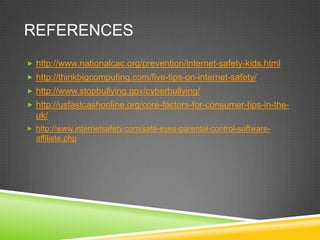 REFERENCES
 http://www.nationalcac.org/prevention/internet-safety-kids.html
 http://thinkbigcomputing.com/five-tips-on-internet-safety/
 http://www.stopbullying.gov/cyberbullying/
 http://usfastcashonline.org/core-factors-for-consumer-tips-in-the-

uk/
 http://www.internetsafety.com/safe-eyes-parental-control-software-

affiliate.php

 