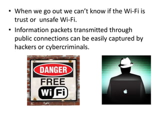 • When we go out we can’t know if the Wi-Fi is
trust or unsafe Wi-Fi.
• Information packets transmitted through
public connections can be easily captured by
hackers or cybercriminals.
 
