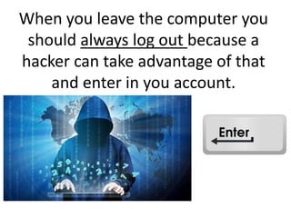 When you leave the computer you
should always log out because a
hacker can take advantage of that
and enter in you account.
 