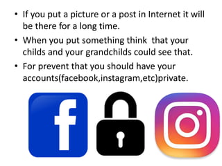 • If you put a picture or a post in Internet it will
be there for a long time.
• When you put something think that your
childs and your grandchilds could see that.
• For prevent that you should have your
accounts(facebook,instagram,etc)private.
 