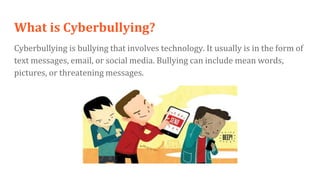 What is Cyberbullying?
Cyberbullying is bullying that involves technology. It usually is in the form of
text messages, email, or social media. Bullying can include mean words,
pictures, or threatening messages.
 