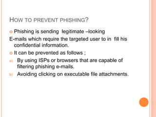 HOW TO PREVENT PHISHING?
 Phishing is sending legitimate –looking
E-mails which require the targeted user to in fill his
confidential information.
 It can be prevented as follows ;
a) By using ISPs or browsers that are capable of
filtering phishing e-mails.
b) Avoiding clicking on executable file attachments.
 