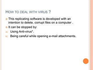 HOW TO DEAL WITH VIRUS ?
 This replicating software is developed with an
intention to delete, corrupt files on a computer .
 It can be stopped by:
a) Using Anti-virus*.
b) Being careful while opening e-mail attachments.
 