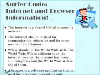 Surfer Dude: Internet and Browser Information!The internet is a shared Global computing network.The internet should be used for communication, education and for some means of entertainment.WWW stands for the World Wide Web. The World Wide Web is different than the internet because the internet has many sub-categories and the World Wide Web is one of them.A browser is a software application that is used for retrieving, presenting and traversing information. Two examples of a browser are: Google Chrome and Internet Explorer