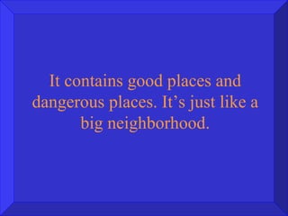 It contains good places and dangerous places. It’s just like a big neighborhood. 