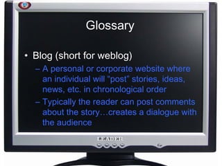 Glossary Blog (short for weblog) A personal or corporate website where an individual will “post” stories, ideas, news, etc. in chronological order Typically the reader can post comments about the story…creates a dialogue with the audience 