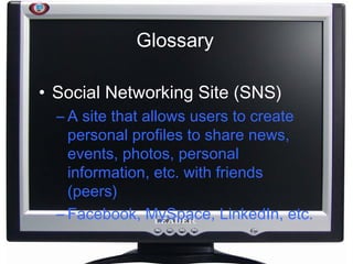 Glossary Social Networking Site (SNS) A site that allows users to create personal profiles to share news, events, photos, personal information, etc. with friends (peers) Facebook, MySpace, LinkedIn, etc. 