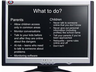 What to do? Parents Allow children access only in common areas Monitor conversations Talk to your kids before and after they are online about the dangers At risk – teens who need to talk to someone about problems Monitoring software Children Never talk to someone online that you don’t know Never give out personal information (including profiles) like school name Tell your parents if you’ve been approached Netiquette – same rules online and off Don’t lie!!! 