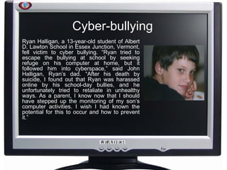 Cyber-bullying Ryan Halligan, a 13-year-old student of Albert D. Lawton School in Essex Junction, Vermont, fell victim to cyber bullying. “Ryan tried to escape the bullying at school by seeking refuge on his computer at home, but it followed him into cyberspace,” said John Halligan, Ryan’s dad. “After his death by suicide, I found out that Ryan was harassed online by his school-day bullies, and he unfortunately tried to retaliate in unhealthy ways. As a parent, I know now that I should have stepped up the monitoring of my son’s computer activities. I wish I had known the potential for this to occur and how to prevent it.” 