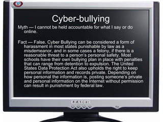 Cyber-bullying Myth — I cannot be held accountable for what I say or do online. Fact — False. Cyber Bullying can be considered a form of harassment in most states punishable by law as a misdemeanor, and in some cases a felony, if there is a reasonable threat to a person’s personal safety. Most schools have their own bullying plan in place with penalties that can range from detention to expulsion. The United States Data Protection Act also upholds the right to keep personal information and records private. Depending on how personal the information is, posting someone’s private and personal information on the Internet without permission can result in punishment by federal law.   