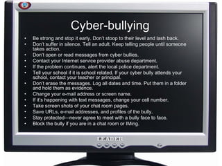 Cyber-bullying Be strong and stop it early. Don’t stoop to their level and lash back. Don’t suffer in silence. Tell an adult. Keep telling people until someone takes action. Don’t open or read messages from cyber bullies. Contact your Internet service provider abuse department. If the problem continues, alert the local police department. Tell your school if it is school related. If your cyber bully attends your school, contact your teacher or principal. Don’t erase the messages. Log all dates and time. Put them in a folder and hold them as evidence. Change your e-mail address or screen name. If it’s happening with text messages, change your cell number. Take screen shots of your chat room pages. Save URLs, e-mail addresses, and profiles of the bully. Stay protected—never agree to meet with a bully face to face. Block the bully if you are in a chat room or IMing. 