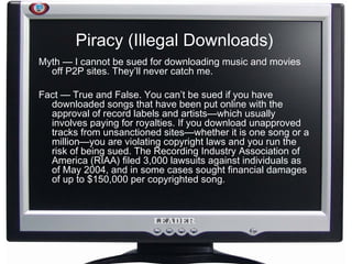 Piracy (Illegal Downloads) Myth — I cannot be sued for downloading music and movies off P2P sites. They’ll never catch me. Fact — True and False. You can’t be sued if you have downloaded songs that have been put online with the approval of record labels and artists—which usually involves paying for royalties. If you download unapproved tracks from unsanctioned sites—whether it is one song or a million—you are violating copyright laws and you run the risk of being sued. The Recording Industry Association of America (RIAA) filed 3,000 lawsuits against individuals as of May 2004, and in some cases sought financial damages of up to $150,000 per copyrighted song. 