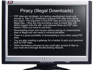 Piracy (Illegal Downloads) P2P sites are not illegal, but trading unauthorized music and movies is. The U.S. constitution protects P2P sites from being shut down. The argument is that P2P sites are not providing the illegal files —they are only providing a way to share files with others logged onto the site. Just because there are P2P sites doesn’t mean you have to use them. Downloading music and movies without paying on unsanctioned sites is illegal and can result in criminal penalties. There is a good possibility of downloading a virus when using P2P sites.  You are also creating a gateway for a hacker to jack your personal stuff on P2P sites.  Other hitchhikers unknown to you could gain access to files on your hard drive through the file-sharing network.  