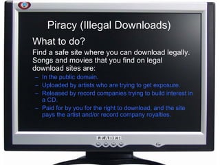 Piracy (Illegal Downloads) What to do? Find a safe site where you can download legally. Songs and movies that you find on legal download sites are: In the public domain. Uploaded by artists who are trying to get exposure. Released by record companies trying to build interest in a CD.  Paid for by you for the right to download, and the site pays the artist and/or record company royalties.  