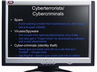 Cyberterrorists/ Cybercriminals Spam Avoid opening e-mails from businesses you don’t know Get anti-spam (GMail) Viruses/Spyware Get viruses from opening attachments not e-mails Can also get a “Trojan horse” by downloading software and e-mail attachments Cyber-criminals (identity theft) Never give out credit card info to a site that isn’t “trusted” – Google tools Use PayPal – doesn’t give credit card info to sellers 