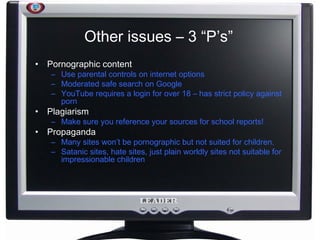 Other issues – 3 “P’s” Pornographic content Use parental controls on internet options Moderated safe search on Google YouTube requires a login for over 18 – has strict policy against porn Plagiarism Make sure you reference your sources for school reports! Propaganda Many sites won’t be pornographic but not suited for children. Satanic sites, hate sites, just plain worldly sites not suitable for impressionable children 