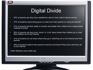 Digital Divide 93% of parents say they have established rules for their child’s Internet activity  37% of students report being given no rules from their parents on using the Internet  47% of parents feel their ability to monitor and shelter their children from inappropriate material is limited  95% of parents say they know “some” or “a lot” about where their children go or what their children do on the Internet  41% of students do not share where they go or what they do on the Internet with their parents  26% of students believe their parents would be concerned if they knew what they did on the Internet I-Safe Statistics (www.isafe.org) 