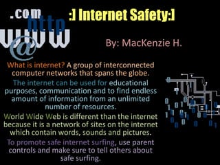 :] Internet Safety:] By: MacKenzie H. What is internet? A group of interconnected computer networks that spans the globe. The internet can be used for educational purposes, communication and to find endless amount of information from an unlimited number of resources. World Wide Web is different than the internet because it is a network of sites on the internet which contain words, sounds and pictures. To promote safe internet surfing, use parent controls and make sure to tell others about safe surfing. 