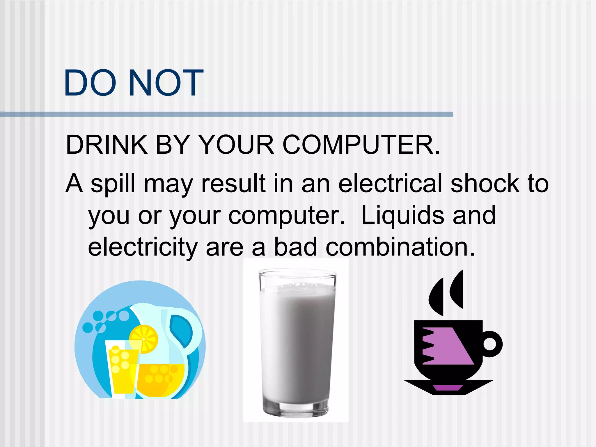 DO NOT DRINK BY YOUR COMPUTER. A spill may result in an electrical shock to you or your computer.  Liquids and electricity are a bad combination. 
