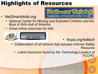 Highlights of Resources NetSmartzkids.org National Center for Missing and Exploited Children and the Boys & Girls club of America. Great online resources for kids fccps.org/edtech Collaboration of all schools that includes Internet Safety Resource Latest resources found by the Technology Leaders at FCCPS. 