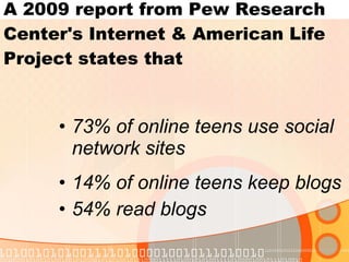 73% of online teens use social network sites 14% of online teens keep blogs 54% read blogs A 2009 report from Pew Research Center's Internet & American Life Project states that 