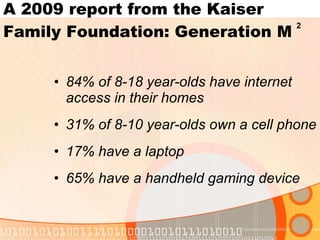 84% of 8-18 year-olds have internet access in their homes 31% of 8-10 year-olds own a cell phone 17% have a laptop 65% have a handheld gaming device A 2009 report from the Kaiser Family Foundation: Generation M 2 