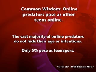 Common Wisdom: Online
     predators pose as other
          teens online.


The vast majority of online predators
 do not hide their age or intentions.

    Only 5% pose as teenagers.



                       “Is it Safe” 2008 Michael Miller
 