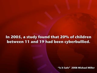 In 2005, a study found that 20% of children
 between 11 and 19 had been cyberbullied.




                          “Is it Safe” 2008 Michael Miller
 