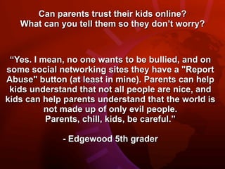 Can parents trust their kids online?
   What can you tell them so they don’t worry?



 “Yes. I mean, no one wants to be bullied, and on
some social networking sites they have a "Report
Abuse" button (at least in mine). Parents can help
 kids understand that not all people are nice, and
kids can help parents understand that the world is
          not made up of only evil people.
          Parents, chill, kids, be careful.”

             - Edgewood 5th grader
 
