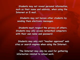 • Students may not reveal personal information,
such as their name and address, when using the
Internet or E-mail.

 • Students may not harass other students by
 sending them electronic messages.


• Students must respect the privacy of others.
Students may only access networked computers
with their own name and password.


• Students may only visit “teacher approved” web
sites or search engines when using the Internet.


 • The Internet may only be used for gathering
 information related to school work.
 