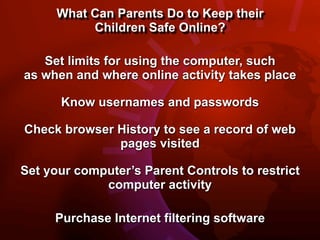 What Can Parents Do to Keep their
           Children Safe Online?

   Set limits for using the computer, such
as when and where online activity takes place

      Know usernames and passwords

Check browser History to see a record of web
              pages visited

Set your computer’s Parent Controls to restrict
             computer activity

     Purchase Internet filtering software
 