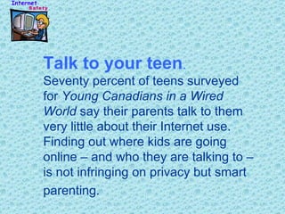 Talk to your teen .   Seventy percent of teens surveyed for  Young Canadians in a Wired World  say their parents talk to them very little about their Internet use. Finding out where kids are going online – and who they are talking to – is not infringing on privacy but smart parenting.   