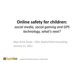 Online safety for children:social media, social gaming and GPS technology, what’s next? Mari Anne Snow – CEO, SophiaThink Consulting January 11, 2011 Copyright © 2011 SophiaThink Consulting, LLC. All rights reserved. 