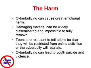 The Harm Cyberbullying can cause great emotional harm.  Damaging material can be widely disseminated and impossible to fully remove.  Teens are reluctant to tell adults for fear they will be restricted from online activities or the cyberbully will retaliate. Cyberbullying can lead to youth suicide and violence. 