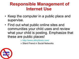 Responsible Management of Internet Use   Keep the computer in a public place and supervise.  Find out what public online sites and communities your child uses and review what your child is posting. Emphasize that these are public places!  http://www.allmyfaves.com/   Silent Friend in Social Networks 