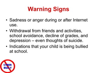 Warning Signs Sadness or anger during or after Internet use.  Withdrawal from friends and activities, school avoidance, decline of grades, and depression – even thoughts of suicide.  Indications that your child is being bullied at school. 