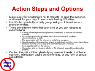 Action Steps and Options Make sure your child knows not to retaliate, to save the evidence, and to ask for your help if he or she is having difficulties.  Identify the cyberbully or bully group. Ask your Internet service provider for help.  There are different ways that your child or you can respond to cyberbullying: Calmly and strongly tell the cyberbully to stop and to remove any harmful material.  Ignore the cyberbully by leaving the online environment, blocking communications, or both.  File a complaint with the Internet or cell phone company.  Send the cyberbully’s parents a letter that includes the evidence of cyberbullying. Demand that the actions stop and harmful material be removed Seek assistance from the school. Contact an attorney to send a letter or file a lawsuit against the cyberbully’s parents.  Contact the police if the cyberbullying involves threats of violence, coercion, intimidation based on hate or bias, or any form of sexual exploitation.  