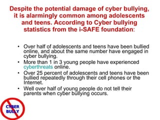 Despite the potential damage of cyber bullying, it is alarmingly common among adolescents and teens. According to Cyber bullying statistics from the i-SAFE foundation : Over half of adolescents and teens have been bullied online, and about the same number have engaged in cyber bullying.  More than 1 in 3 young people have experienced  cyberthreats  online.  Over 25 percent of adolescents and teens have been bullied repeatedly through their cell phones or the Internet.  Well over half of young people do not tell their parents when cyber bullying occurs. 