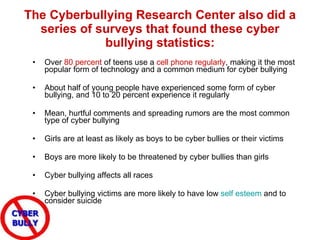 The Cyberbullying Research Center also did a series of surveys that found these cyber bullying statistics: Over  80 percent  of teens use a  cell phone regularly , making it the most popular form of technology and a common medium for cyber bullying  About half of young people have experienced some form of cyber bullying, and 10 to 20 percent experience it regularly  Mean, hurtful comments and spreading rumors are the most common type of cyber bullying  Girls are at least as likely as boys to be cyber bullies or their victims  Boys are more likely to be threatened by cyber bullies than girls  Cyber bullying affects all races  Cyber bullying victims are more likely to have low  self esteem  and to consider suicide 