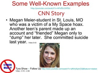 Some Well-Known Examples http://youtube.com/watch?v=HFsfDLCkfQU     CNN Story  Megan Meier-student in St. Louis, MO who was a victim of a My Space hoax.  Another teen ’s parent made up an account and “friended” Megan only to “dump” her later.  She committed suicide last year.  Video 5:43 Tyra Show  –  Follow Up  http://www.youtube.com/watch?v=afKhU0ykrCQ&feature=related Video - 0:16 – 2:46  