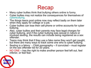 Recap Many cyber bullies think that bullying others online is funny.  Cyber bullies may not realize the consequences for themselves of  cyberbullying .  The things teens post online now may reflect badly on them later when they apply for college or a job.  Cyber bullies can lose their cell phone or online accounts for cyber bullying.  Also, cyber bullies and their parents may face legal charges for cyber bullying, and if the cyber bullying was sexual in nature or involved sexting, the results can include being registered as a sex offender.  Teens may think that if they use a fake name they won't get caught, but there are many ways to track some one who is cyber bullying.  Sexting is a felony  - Child ponography – if convicted – must register on the sex offender list for 20 years. NO ONE  – has the right to make another person feel left out, feel inferior, or feel fear. 